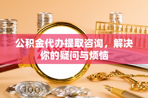河南公积金代办提取咨询，解决你的疑问与烦恼