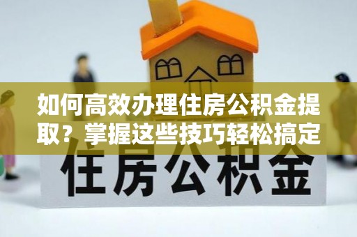 河南如何高效办理住房公积金提取？掌握这些技巧轻松搞定