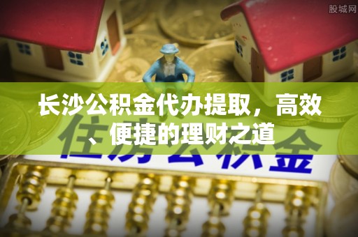 河南长沙公积金代办提取，高效、便捷的理财之道