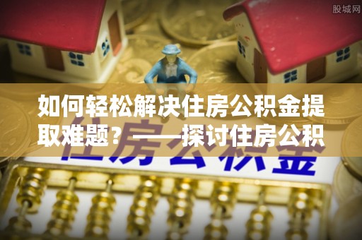 河南如何轻松解决住房公积金提取难题？——探讨住房公积金提取代办服务