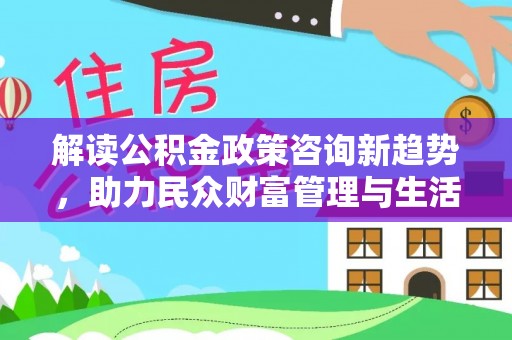 河南解读公积金政策咨询新趋势，助力民众财富管理与生活规划