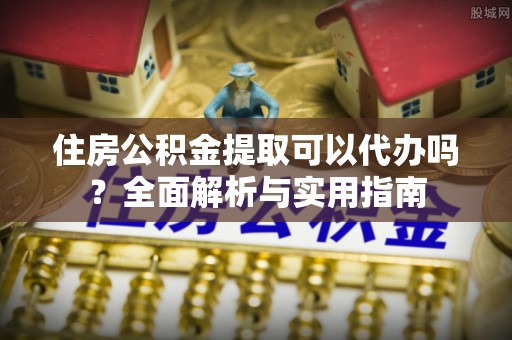 河南住房公积金提取可以代办吗？全面解析与实用指南