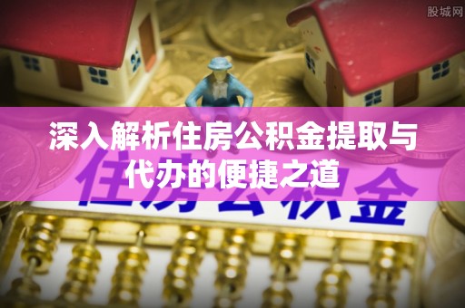 河南深入解析住房公积金提取与代办的便捷之道
