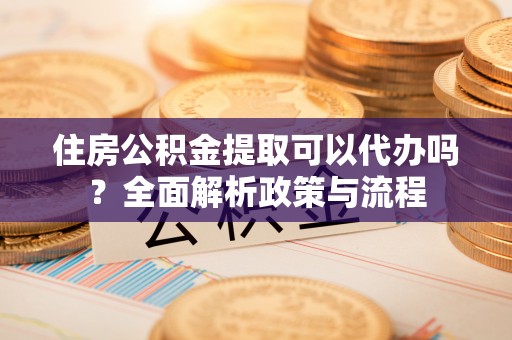 河南住房公积金提取可以代办吗？全面解析政策与流程