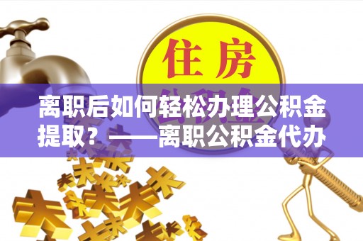 河南离职后如何轻松办理公积金提取？——离职公积金代办提取服务详解