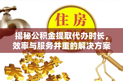 河南揭秘公积金提取代办时长，效率与服务并重的解决方案