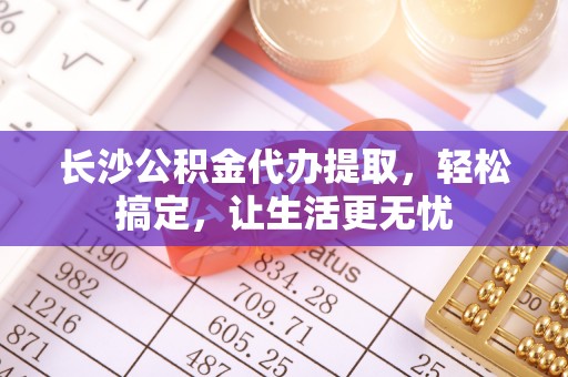 河南长沙公积金代办提取，轻松搞定，让生活更无忧