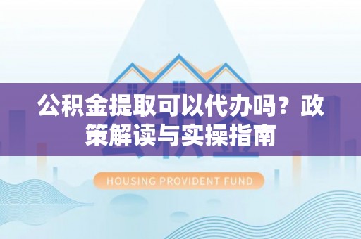 河南公积金提取可以代办吗？政策解读与实操指南