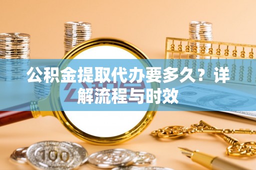 河南公积金提取代办要多久？详解流程与时效