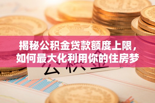 河南揭秘公积金贷款额度上限，如何最大化利用你的住房梦？