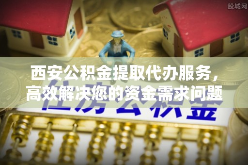 河南西安公积金提取代办服务，高效解决您的资金需求问题