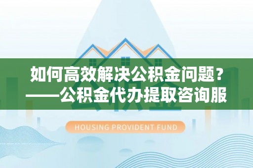 河南如何高效解决公积金问题？——公积金代办提取咨询服务指南