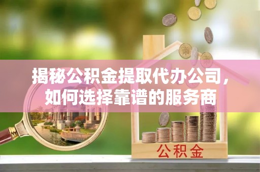 河南揭秘公积金提取代办公司，如何选择靠谱的服务商