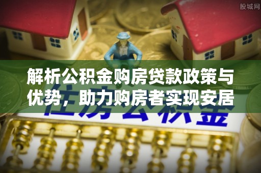 河南解析公积金购房贷款政策与优势，助力购房者实现安居梦想
