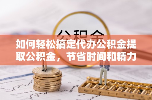 河南如何轻松搞定代办公积金提取公积金，节省时间和精力的秘密武器