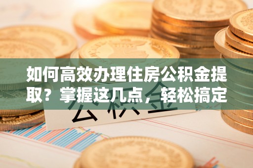 河南如何高效办理住房公积金提取？掌握这几点，轻松搞定！