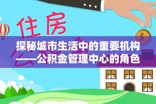 河南探秘城市生活中的重要机构——公积金管理中心的角色与意义