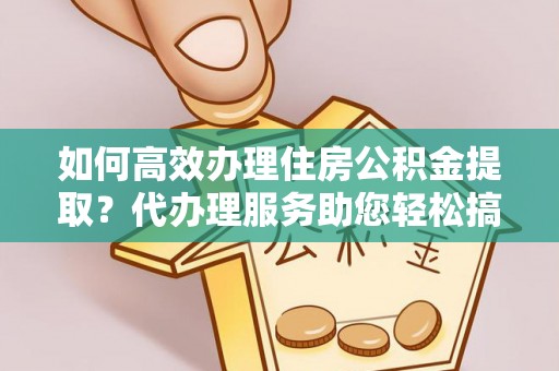 河南如何高效办理住房公积金提取？代办理服务助您轻松搞定