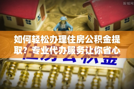河南如何轻松办理住房公积金提取？专业代办服务让你省心无忧