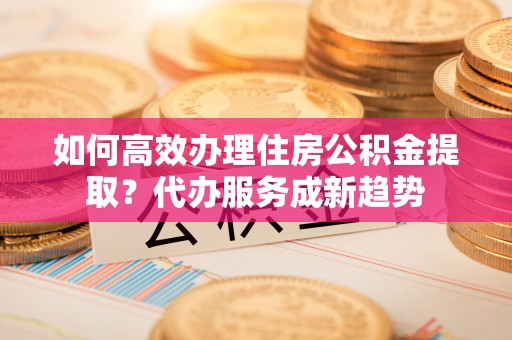 河南如何高效办理住房公积金提取？代办服务成新趋势