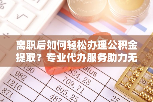 河南离职后如何轻松办理公积金提取？专业代办服务助力无忧