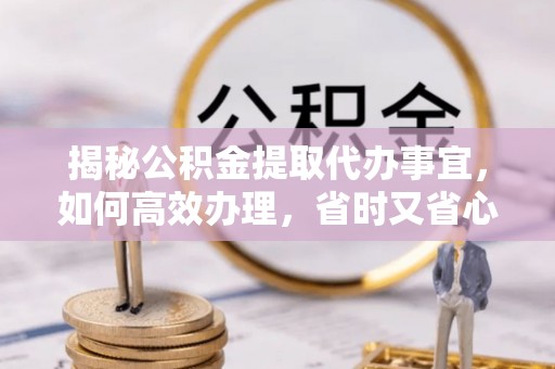 河南揭秘公积金提取代办事宜，如何高效办理，省时又省心？