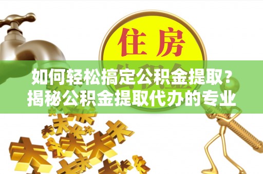 河南如何轻松搞定公积金提取？揭秘公积金提取代办的专业服务