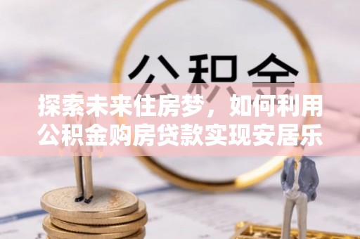 河南探索未来住房梦，如何利用公积金购房贷款实现安居乐业