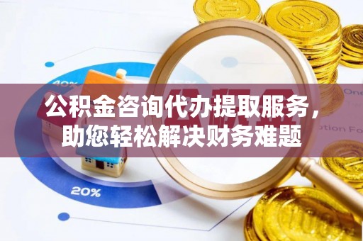 河南公积金咨询代办提取服务，助您轻松解决财务难题