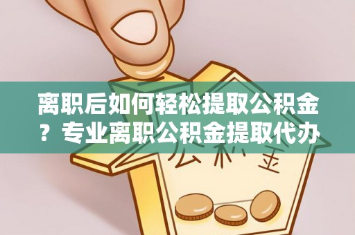 河南离职后如何轻松提取公积金？专业离职公积金提取代办服务指南