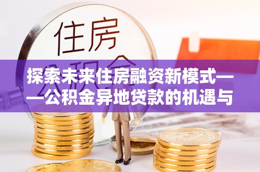 河南探索未来住房融资新模式——公积金异地贷款的机遇与挑战