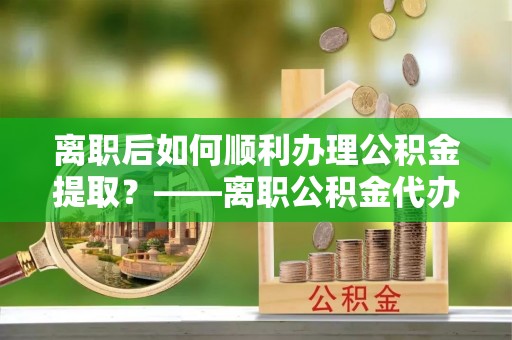 河南离职后如何顺利办理公积金提取？——离职公积金代办提取全攻略