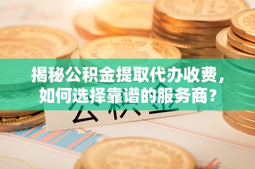 河南揭秘公积金提取代办收费，如何选择靠谱的服务商？