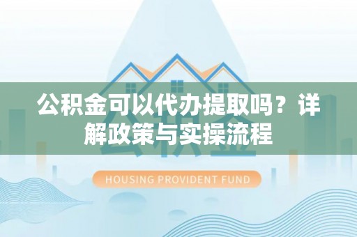 河南公积金可以代办提取吗？详解政策与实操流程