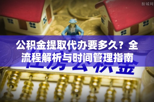 河南公积金提取代办要多久？全流程解析与时间管理指南
