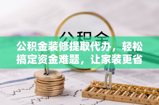 河南公积金装修提取代办，轻松搞定资金难题，让家装更省心