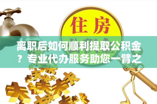 河南离职后如何顺利提取公积金？专业代办服务助您一臂之力