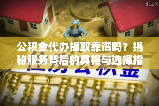 河南公积金代办提取靠谱吗？揭秘服务背后的真相与选择指南