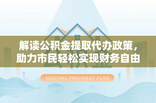 河南解读公积金提取代办政策，助力市民轻松实现财务自由