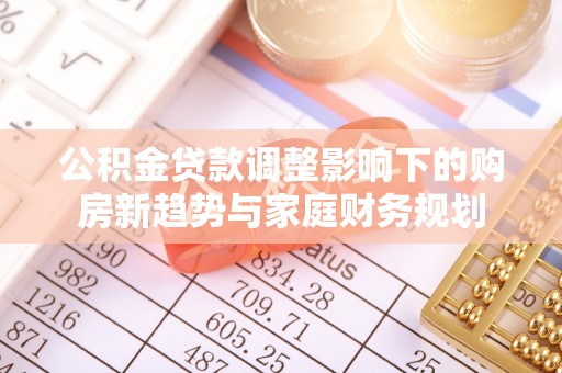 河南公积金贷款调整影响下的购房新趋势与家庭财务规划