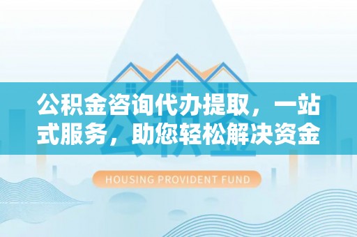 河南公积金咨询代办提取，一站式服务，助您轻松解决资金难题