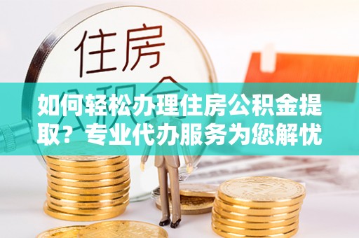 河南如何轻松办理住房公积金提取？专业代办服务为您解忧