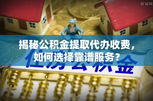 河南揭秘公积金提取代办收费，如何选择靠谱服务？
