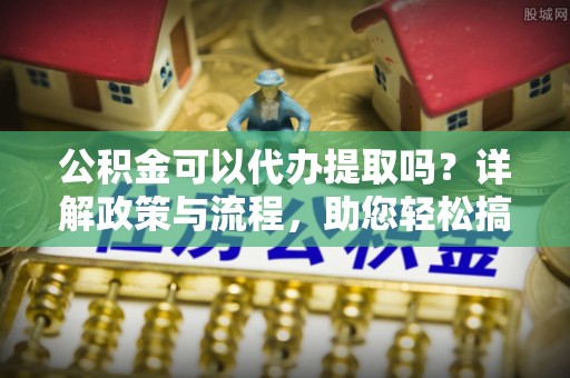 河南公积金可以代办提取吗？详解政策与流程，助您轻松搞定！