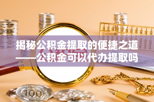 河南揭秘公积金提取的便捷之道——公积金可以代办提取吗？