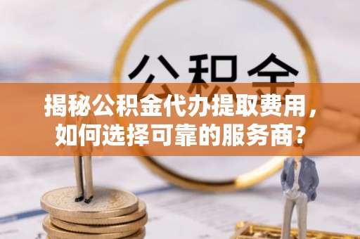 河南揭秘公积金代办提取费用，如何选择可靠的服务商？