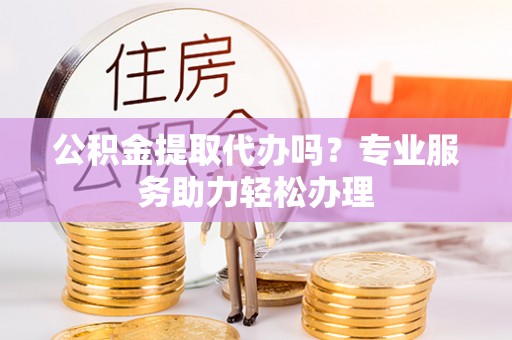 河南公积金提取代办吗？专业服务助力轻松办理