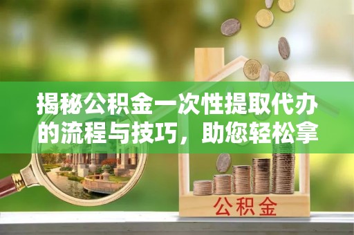 河南揭秘公积金一次性提取代办的流程与技巧，助您轻松拿钱！