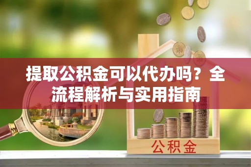 河南提取公积金可以代办吗？全流程解析与实用指南