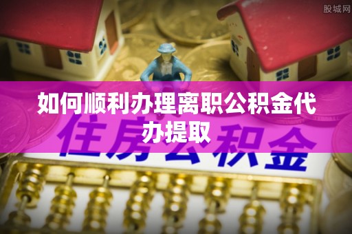 河南如何顺利办理离职公积金代办提取